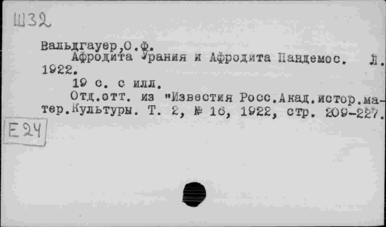 ﻿
Вальдгауер,О.Ф.
Афродита *рания и Афродита Пандемос. Л 1922.
19 О. С ИЛЛ.
Отд.отт. из «Известия Росс.Акад.истор.ма тер.Культуры. Т. 2, *16, 1922, стр, 209-227